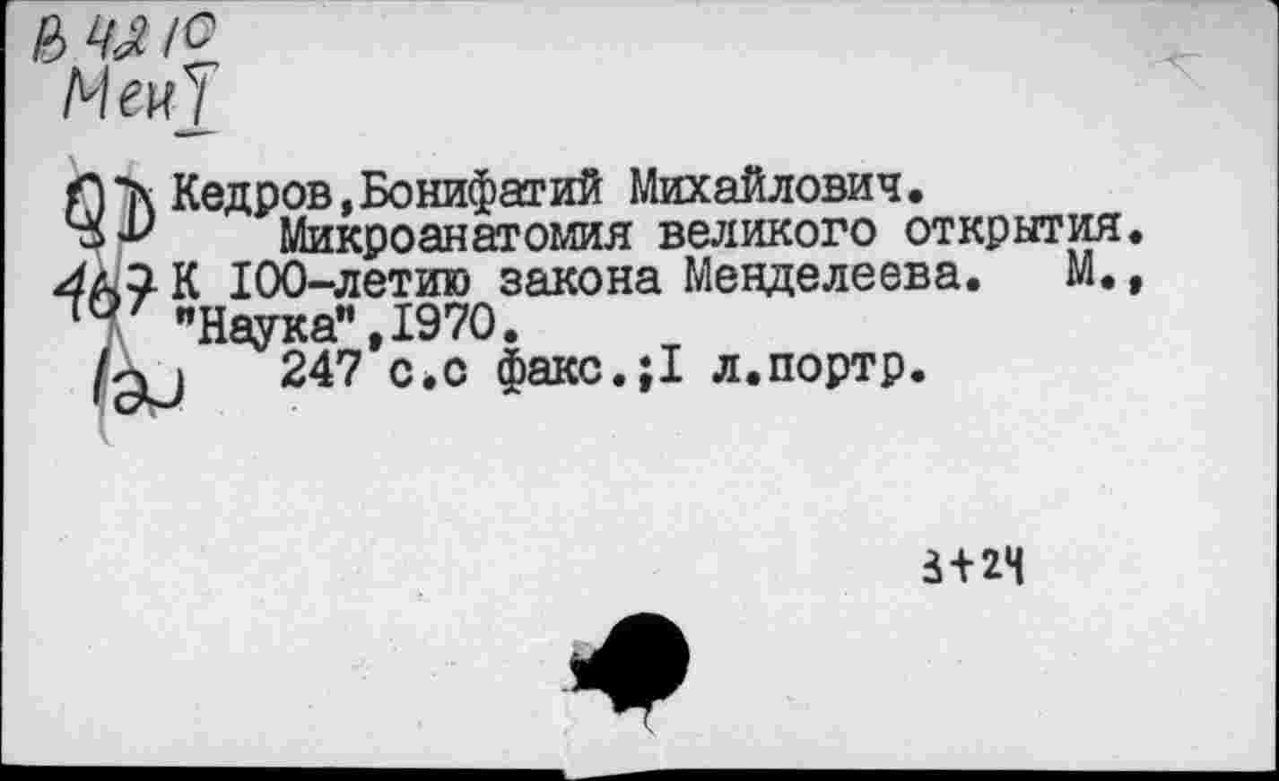 ﻿Кедров,Бонифатий Михайлович.
Микроанатомия великого открытия К 100-летию закона Менделеева. М. "Наука" ,1970.
1	247 с.с факс.;1 л.портр.
3 + 24